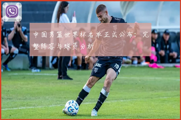 中国男篮世界杯名单正式公布：完整阵容与球员分析
