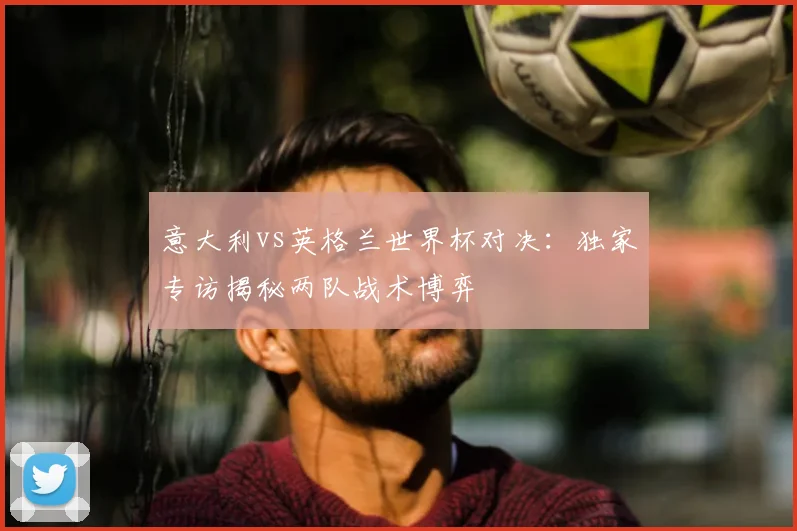 意大利vs英格兰世界杯对决：独家专访揭秘两队战术博弈