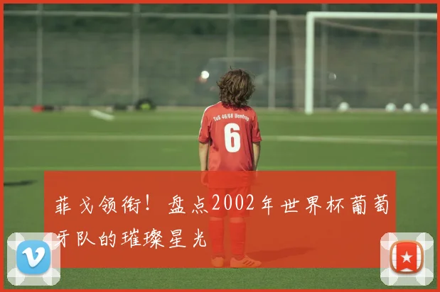 菲戈领衔！盘点2002年世界杯葡萄牙队的璀璨星光