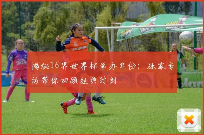 揭秘16界世界杯举办年份：独家专访带你回顾经典时刻